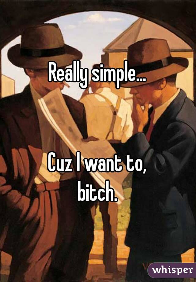 Really simple...


Cuz I want to,
bitch.