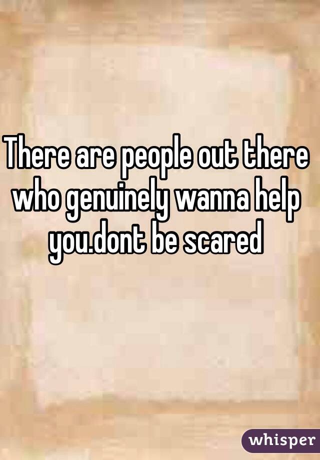 There are people out there who genuinely wanna help you.dont be scared