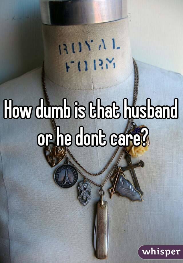 How dumb is that husband or he dont care?
