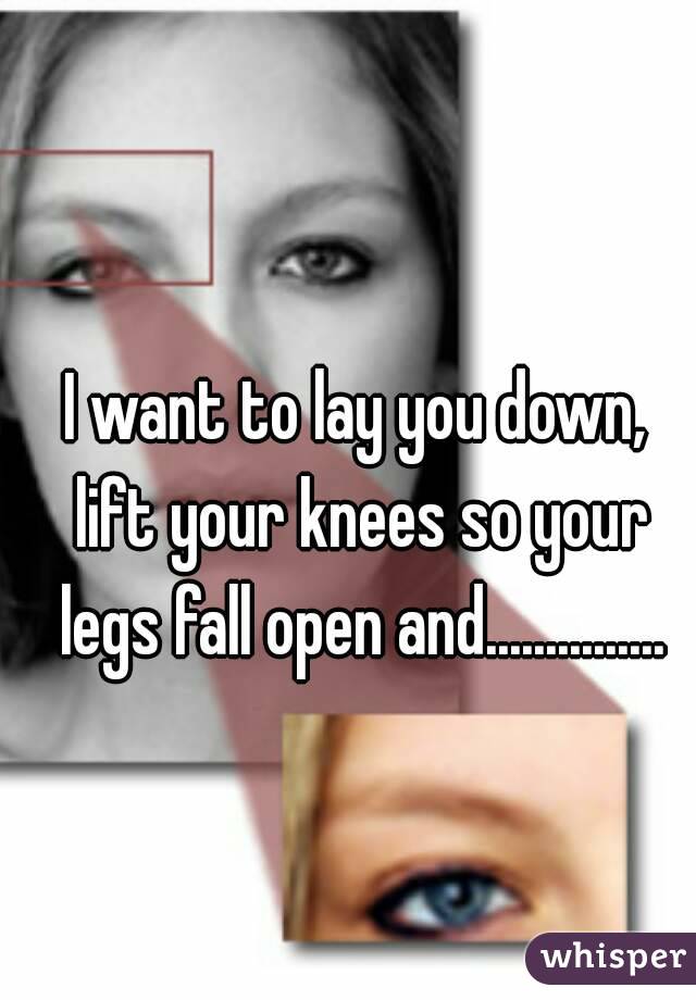 I want to lay you down, lift your knees so your legs fall open and...............