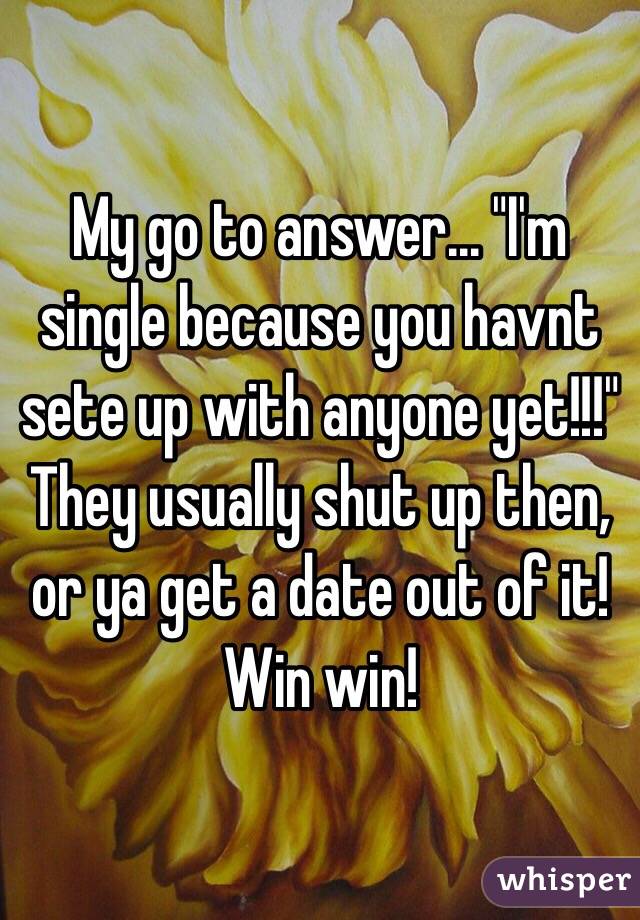My go to answer... "I'm single because you havnt sete up with anyone yet!!!" They usually shut up then, or ya get a date out of it! Win win!