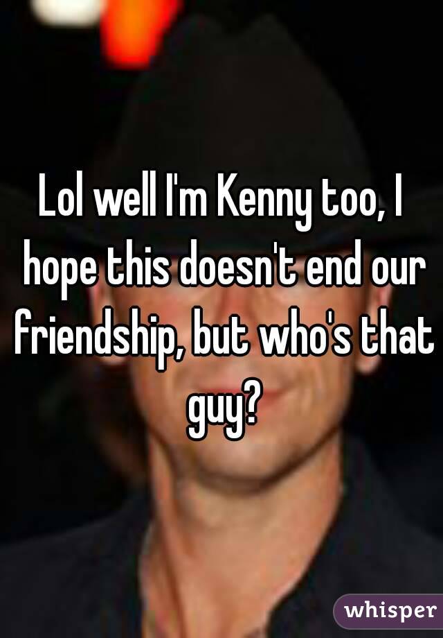 Lol well I'm Kenny too, I hope this doesn't end our friendship, but who's that guy?