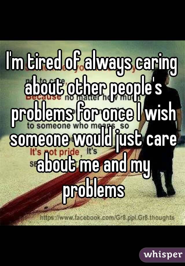 I'm tired of always caring about other people's problems for once I wish someone would just care about me and my problems
