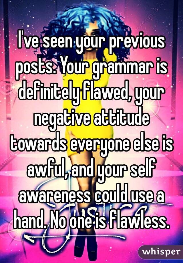 I've seen your previous posts. Your grammar is definitely flawed, your negative attitude towards everyone else is awful, and your self awareness could use a hand. No one is flawless.
