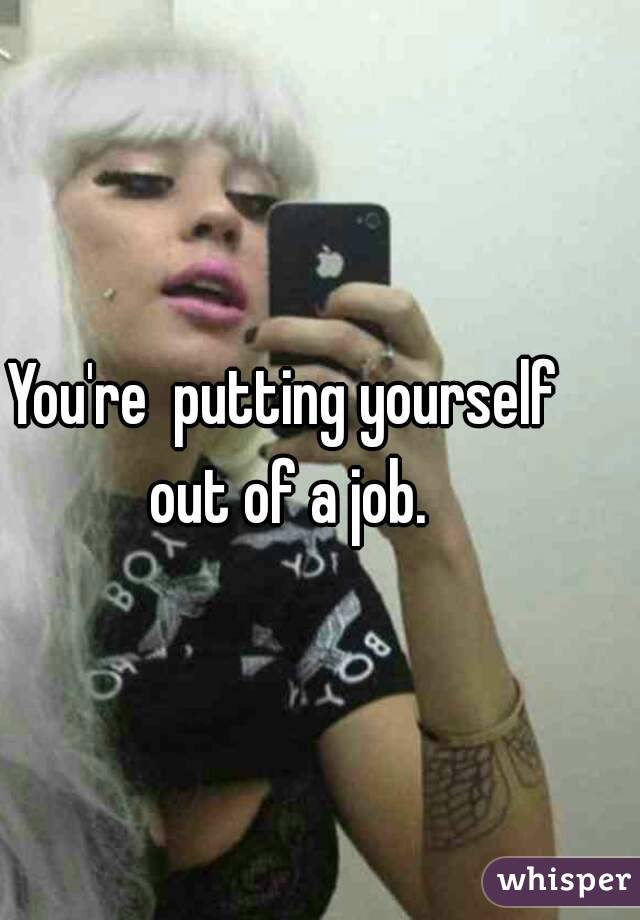 You're  putting yourself out of a job.
