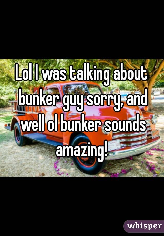 Lol I was talking about bunker guy sorry, and well ol bunker sounds amazing! 