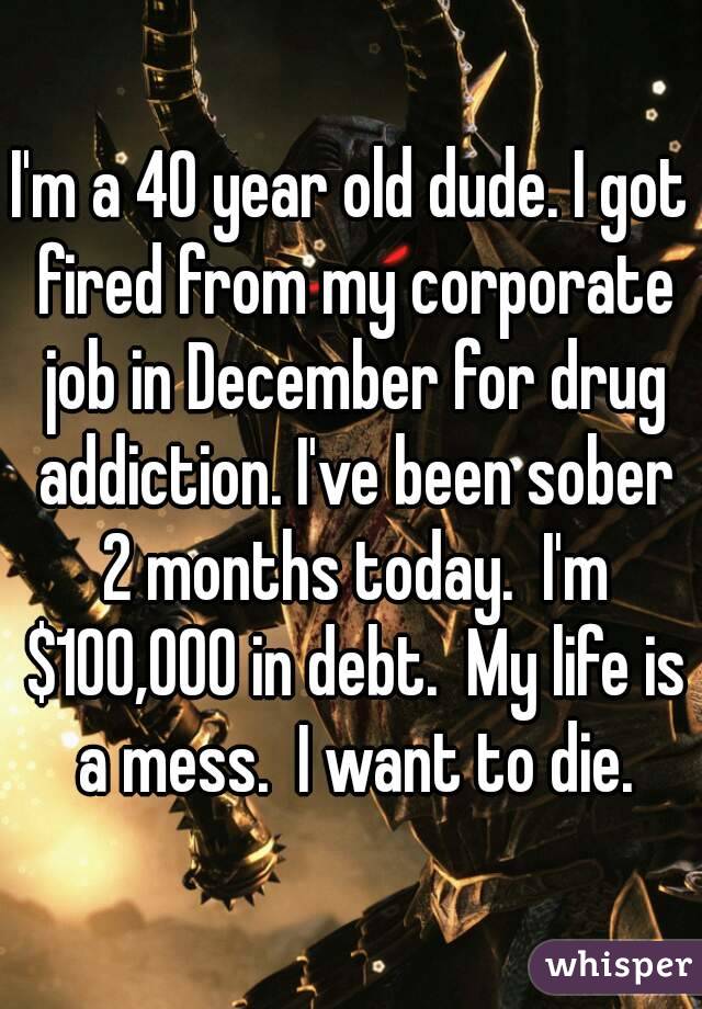 I'm a 40 year old dude. I got fired from my corporate job in December for drug addiction. I've been sober 2 months today.  I'm $100,000 in debt.  My life is a mess.  I want to die.
