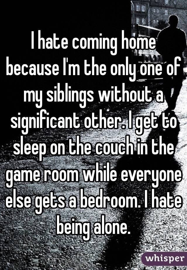 I hate coming home because I'm the only one of my siblings without a significant other. I get to sleep on the couch in the game room while everyone else gets a bedroom. I hate being alone. 