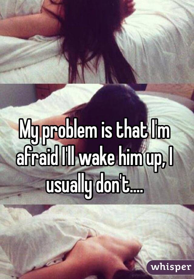 My problem is that I'm afraid I'll wake him up, I usually don't....