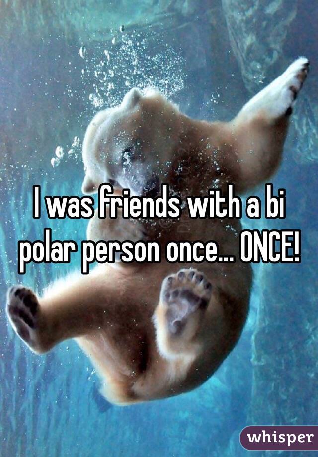 I was friends with a bi polar person once... ONCE!