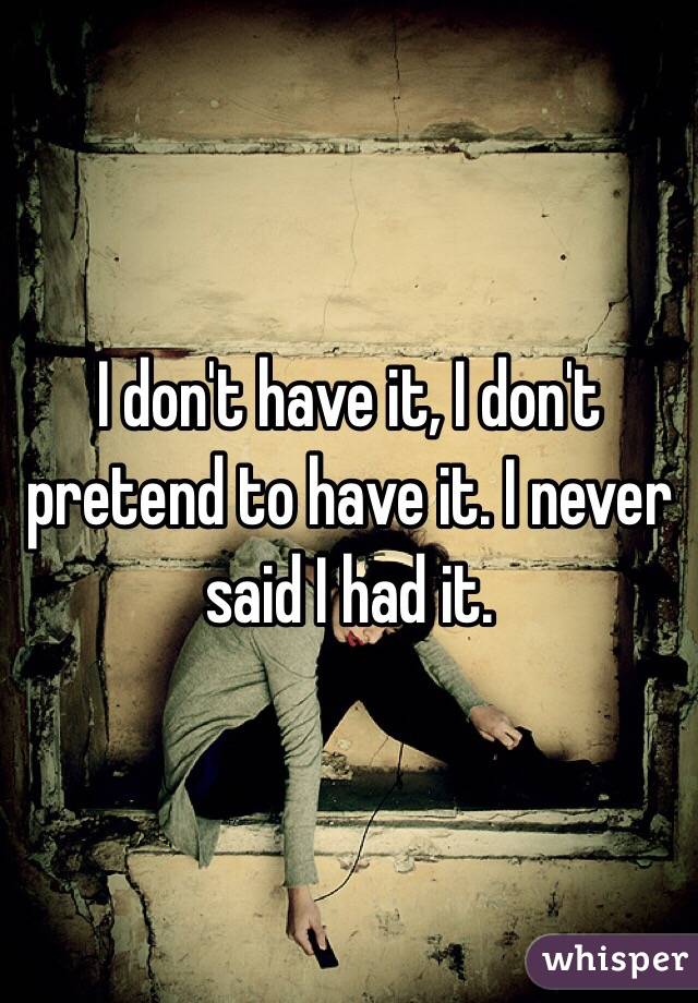 I don't have it, I don't pretend to have it. I never said I had it.
