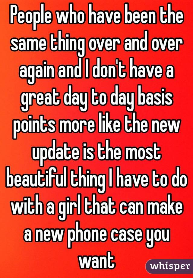 People who have been the same thing over and over again and I don't have a great day to day basis points more like the new update is the most beautiful thing I have to do with a girl that can make a new phone case you want  