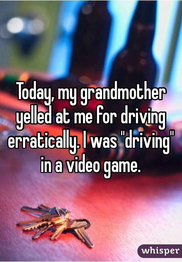 Today, my grandmother yelled at me for driving erratically. I was "driving" in a video game.