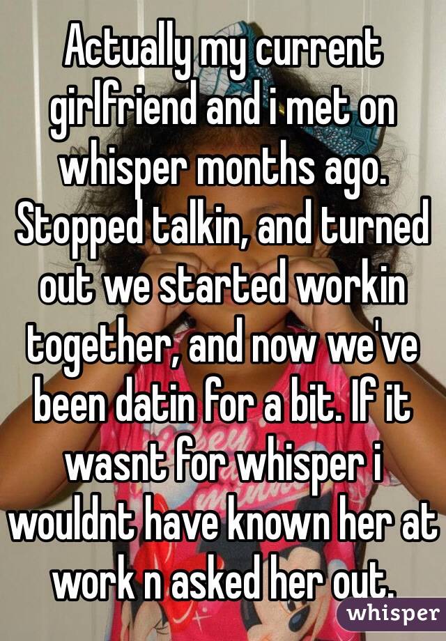 Actually my current girlfriend and i met on whisper months ago. Stopped talkin, and turned out we started workin together, and now we've been datin for a bit. If it wasnt for whisper i wouldnt have known her at work n asked her out. 
