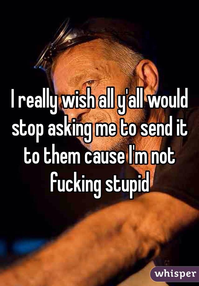 I really wish all y'all would stop asking me to send it to them cause I'm not fucking stupid 