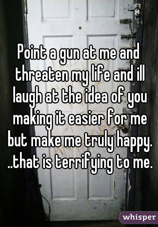 Point a gun at me and threaten my life and ill laugh at the idea of you making it easier for me but make me truly happy. ..that is terrifying to me.