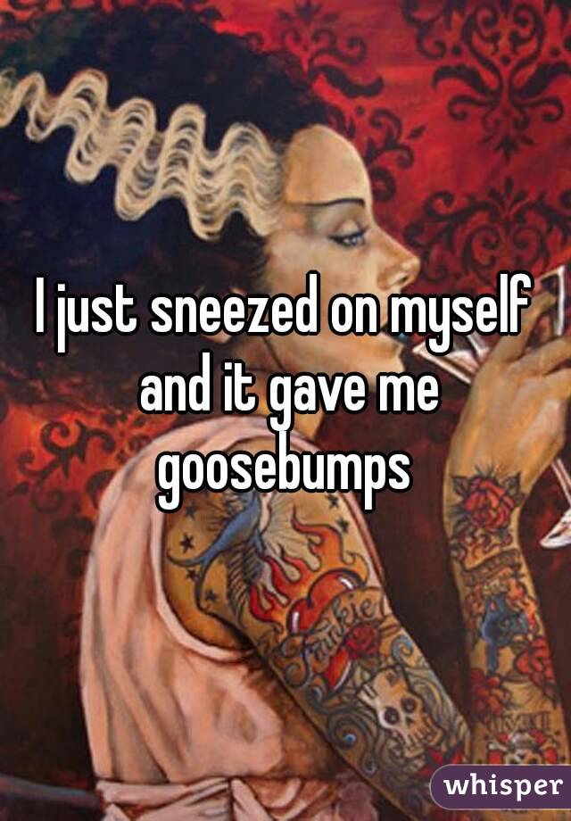 I just sneezed on myself and it gave me goosebumps 