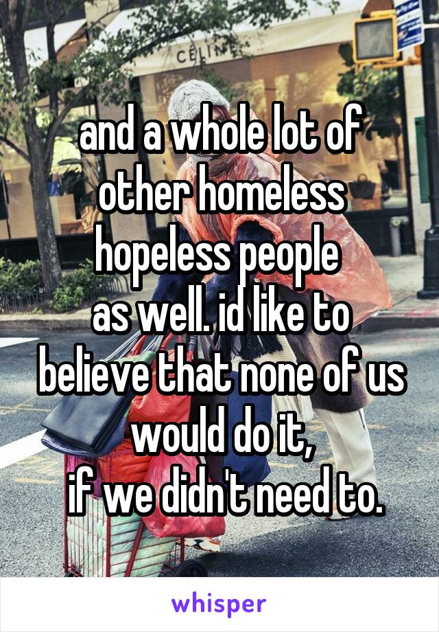 and a whole lot of other homeless hopeless people 
as well. id like to believe that none of us would do it,
 if we didn't need to.