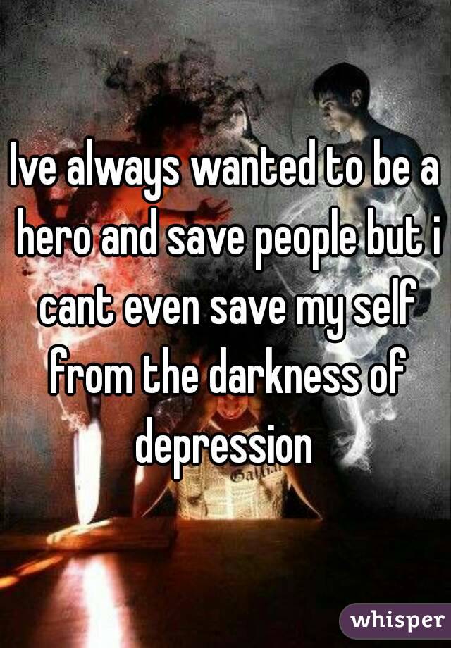 Ive always wanted to be a hero and save people but i cant even save my self from the darkness of depression 
