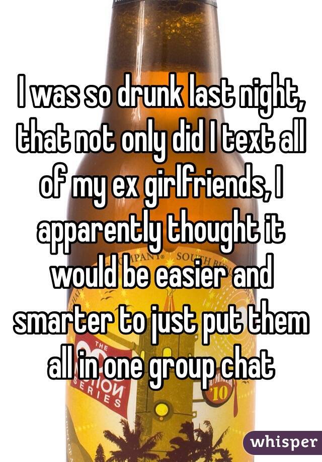 I was so drunk last night, that not only did I text all of my ex girlfriends, I apparently thought it would be easier and smarter to just put them all in one group chat