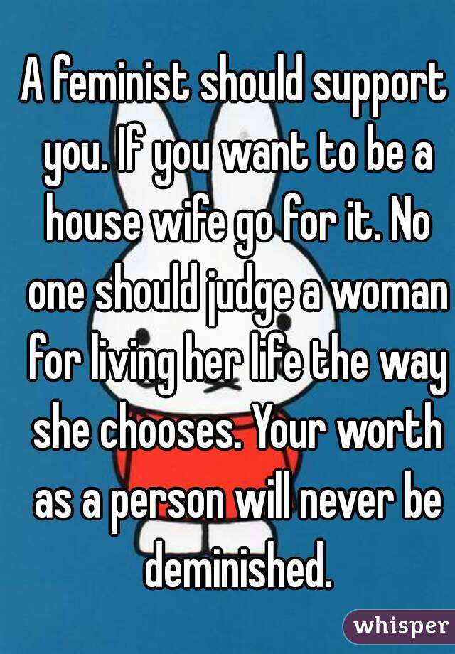 A feminist should support you. If you want to be a house wife go for it. No one should judge a woman for living her life the way she chooses. Your worth as a person will never be deminished.