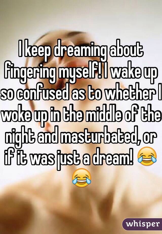 I keep dreaming about fingering myself! I wake up so confused as to whether I woke up in the middle of the night and masturbated, or if it was just a dream! 😂😂