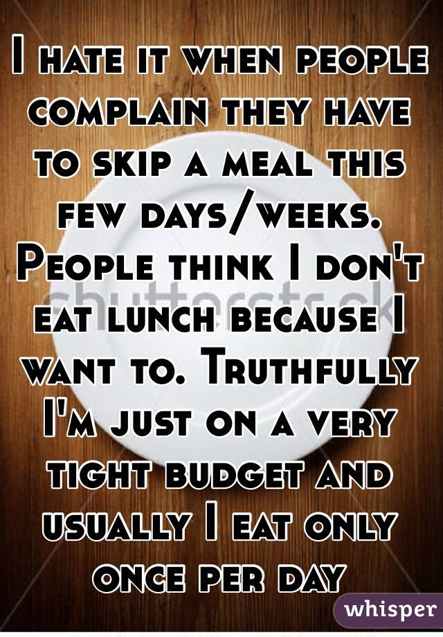 I hate it when people complain they have to skip a meal this few days/weeks. People think I don't eat lunch because I want to. Truthfully I'm just on a very tight budget and usually I eat only once per day