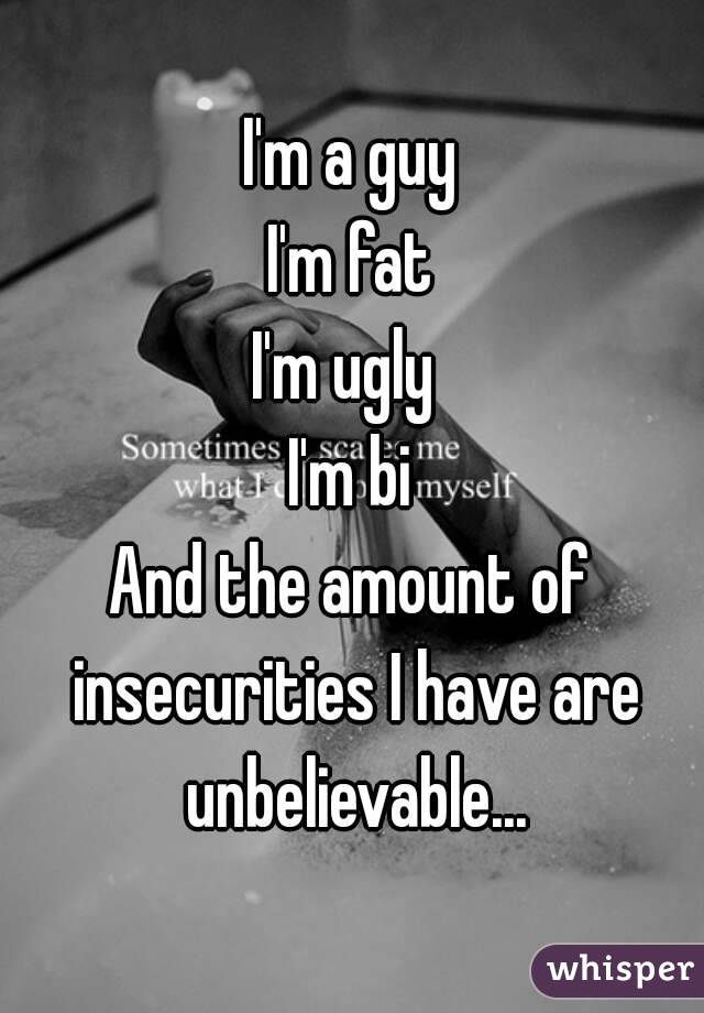 I'm a guy
I'm fat
I'm ugly 
I'm bi
And the amount of insecurities I have are unbelievable...