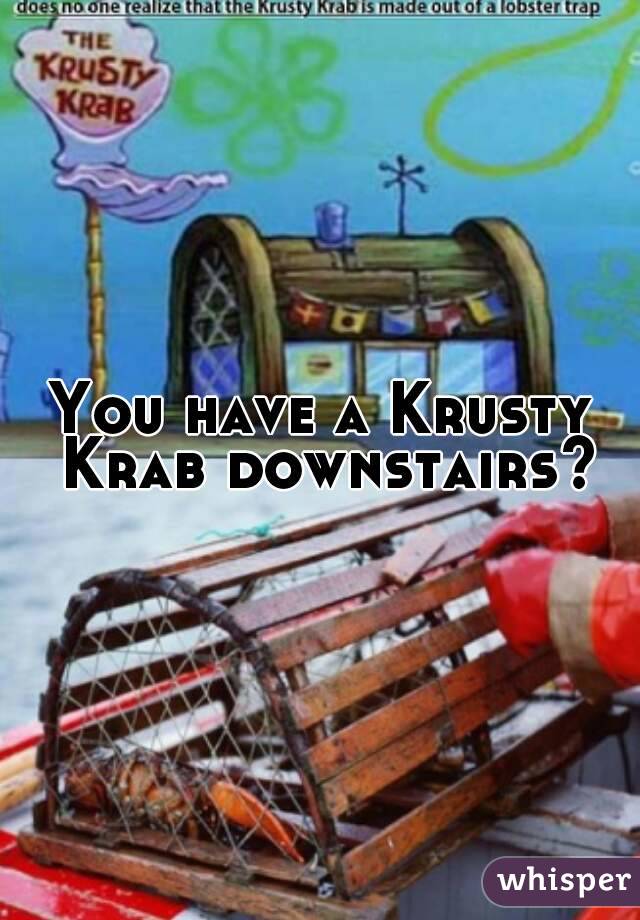 You have a Krusty Krab downstairs?
