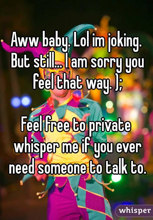 Aww baby. Lol im joking. But still... I am sorry you feel that way. );

Feel free to private whisper me if you ever need someone to talk to.

