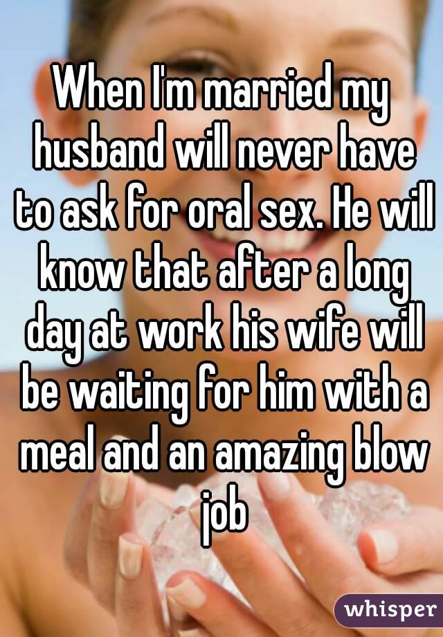 When I'm married my husband will never have to ask for oral sex. He will know that after a long day at work his wife will be waiting for him with a meal and an amazing blow job