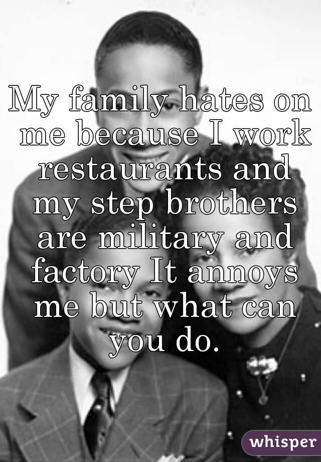 My family hates on me because I work restaurants and my step brothers are military and factory It annoys me but what can you do.