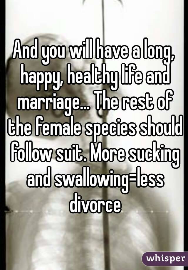And you will have a long, happy, healthy life and marriage... The rest of the female species should follow suit. More sucking and swallowing=less divorce