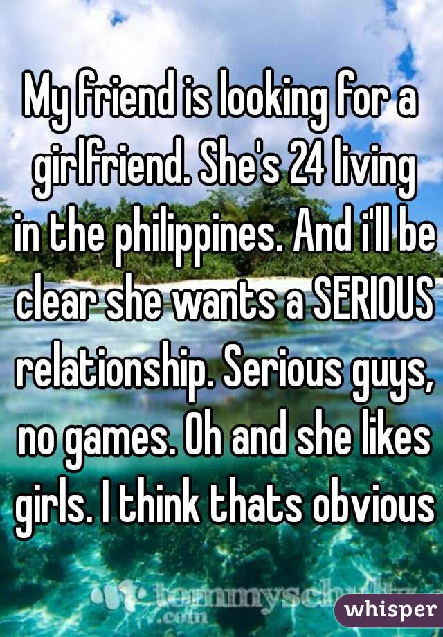 My friend is looking for a girlfriend. She's 24 living in the philippines. And i'll be clear she wants a SERIOUS relationship. Serious guys, no games. Oh and she likes girls. I think thats obvious