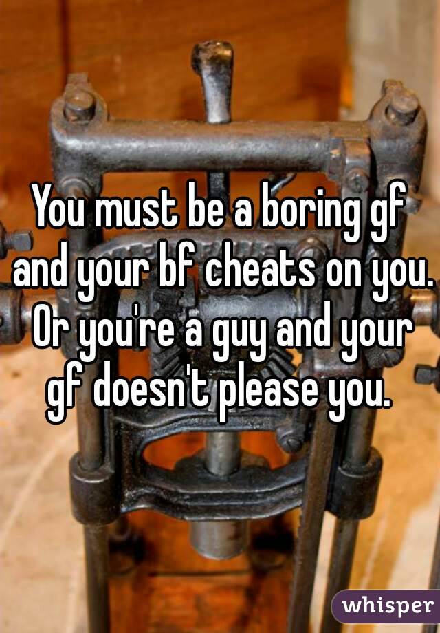 You must be a boring gf and your bf cheats on you. Or you're a guy and your gf doesn't please you. 