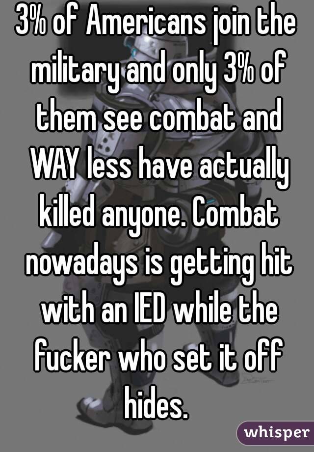 3% of Americans join the military and only 3% of them see combat and WAY less have actually killed anyone. Combat nowadays is getting hit with an IED while the fucker who set it off hides. 