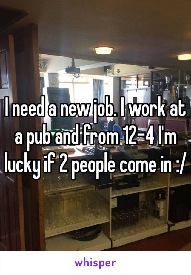 I need a new job. I work at a pub and from 12-4 I'm lucky if 2 people come in :/ 
