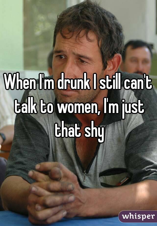 When I'm drunk I still can't talk to women, I'm just that shy