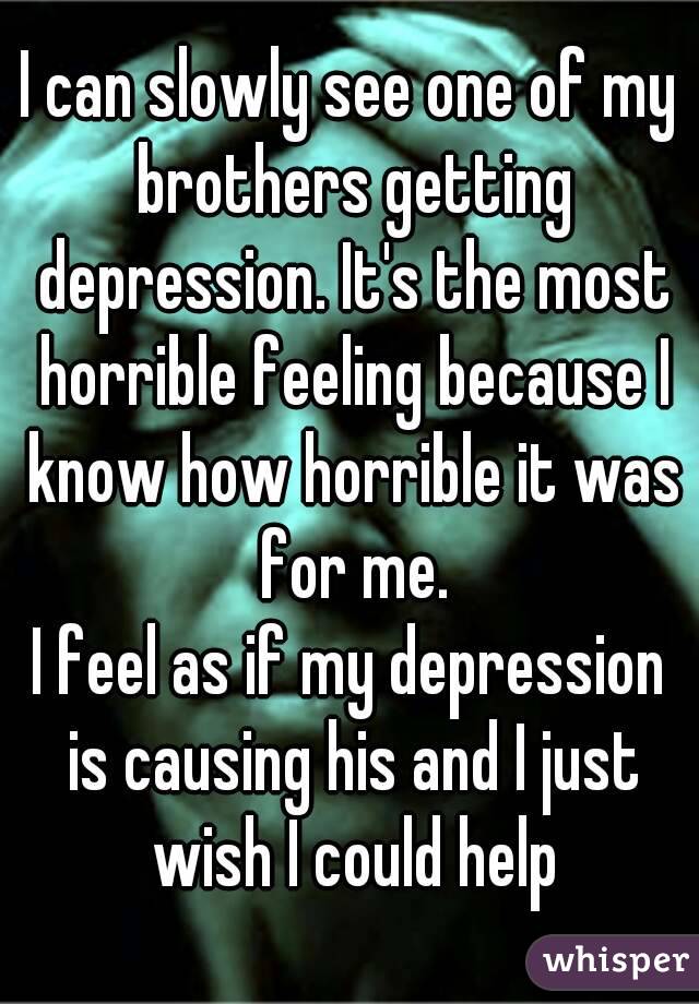 I can slowly see one of my brothers getting depression. It's the most horrible feeling because I know how horrible it was for me.
I feel as if my depression is causing his and I just wish I could help