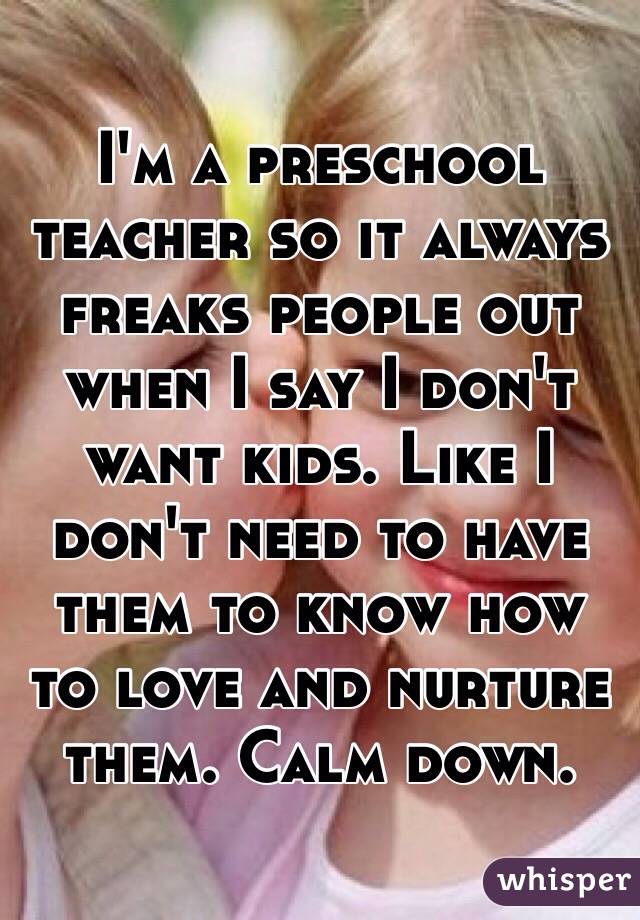 I'm a preschool teacher so it always freaks people out when I say I don't want kids. Like I don't need to have them to know how to love and nurture them. Calm down. 