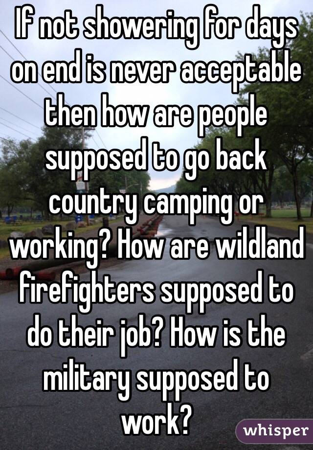 If not showering for days on end is never acceptable then how are people supposed to go back country camping or working? How are wildland firefighters supposed to do their job? How is the military supposed to work?