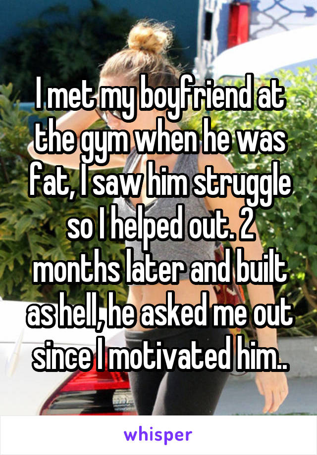 I met my boyfriend at the gym when he was fat, I saw him struggle so I helped out. 2 months later and built as hell, he asked me out since I motivated him..