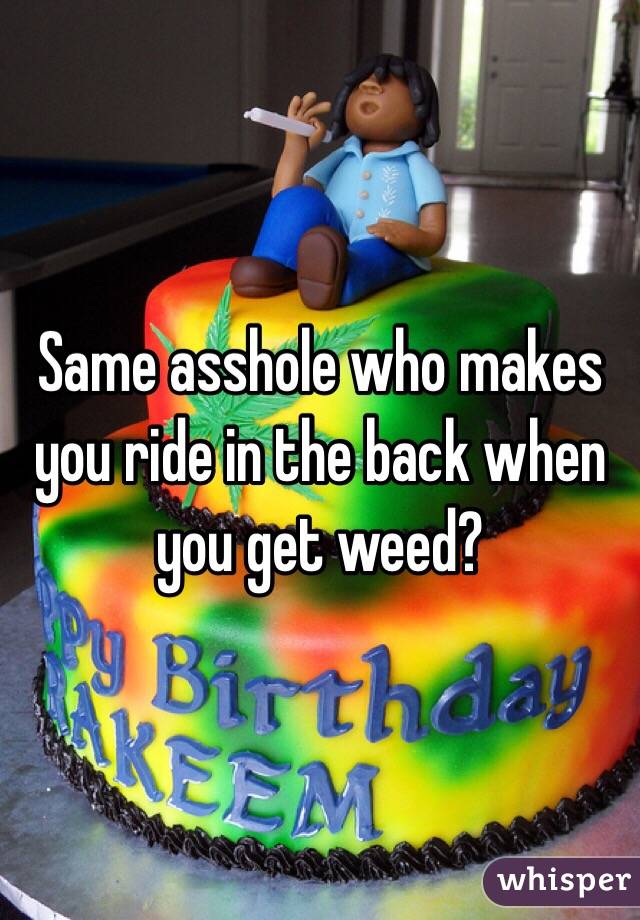 Same asshole who makes you ride in the back when you get weed?