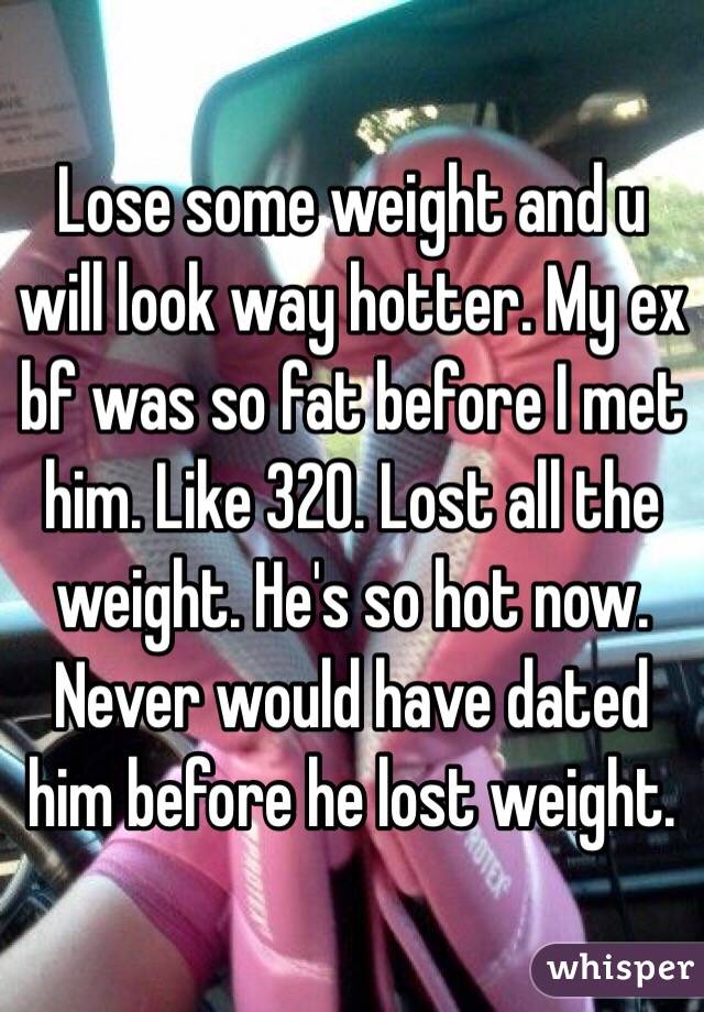 Lose some weight and u will look way hotter. My ex bf was so fat before I met him. Like 320. Lost all the weight. He's so hot now. Never would have dated him before he lost weight. 