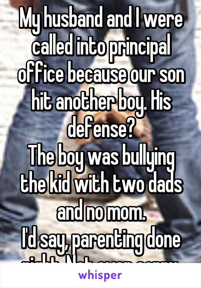 My husband and I were called into principal office because our son hit another boy. His defense?
The boy was bullying the kid with two dads and no mom.
I'd say, parenting done right. Not even sorry.