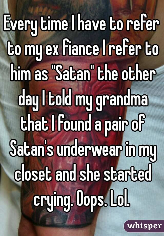 Every time I have to refer to my ex fiance I refer to him as "Satan" the other day I told my grandma that I found a pair of Satan's underwear in my closet and she started crying. Oops. Lol. 