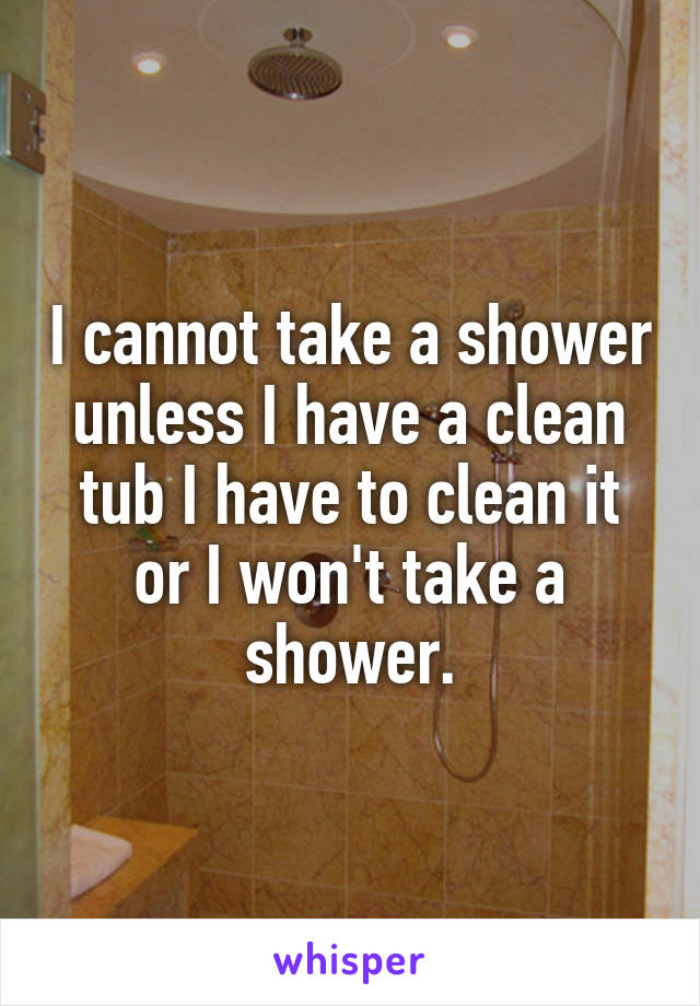 I cannot take a shower unless I have a clean tub I have to clean it or I won't take a shower.