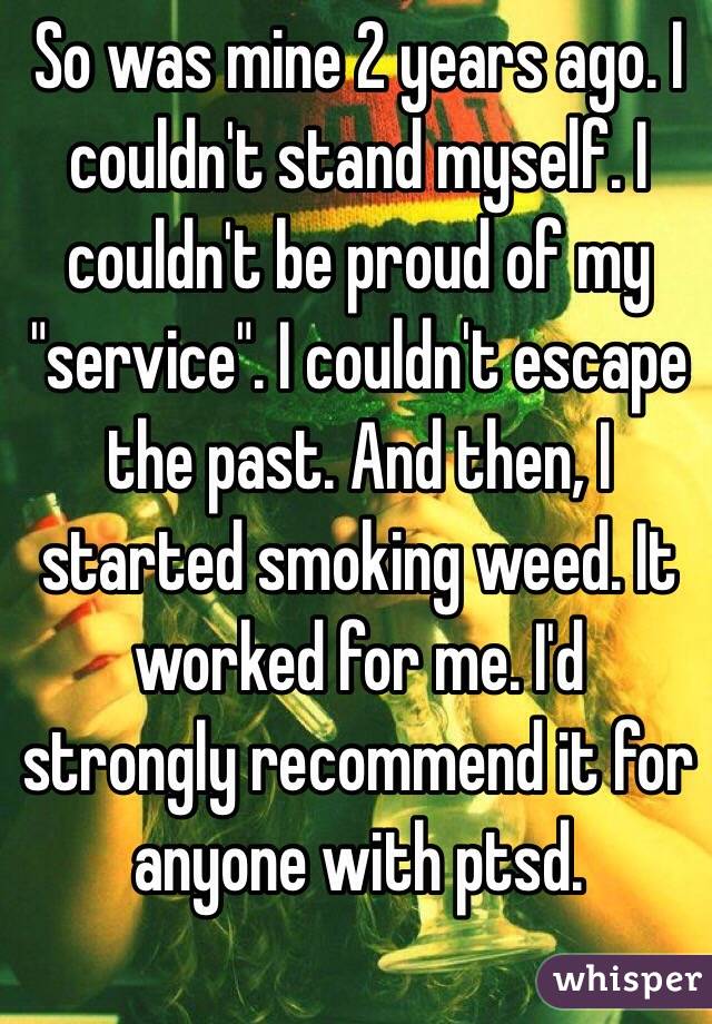 So was mine 2 years ago. I couldn't stand myself. I couldn't be proud of my "service". I couldn't escape the past. And then, I started smoking weed. It worked for me. I'd strongly recommend it for anyone with ptsd. 