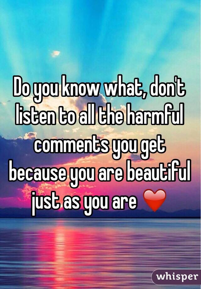 Do you know what, don't listen to all the harmful comments you get because you are beautiful just as you are ❤️