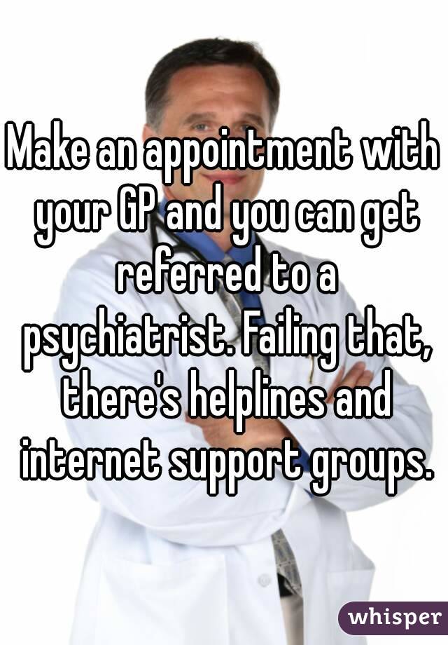 Make an appointment with your GP and you can get referred to a psychiatrist. Failing that, there's helplines and internet support groups.